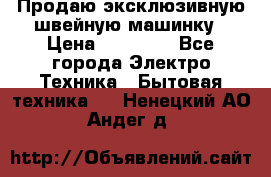 Продаю эксклюзивную швейную машинку › Цена ­ 13 900 - Все города Электро-Техника » Бытовая техника   . Ненецкий АО,Андег д.